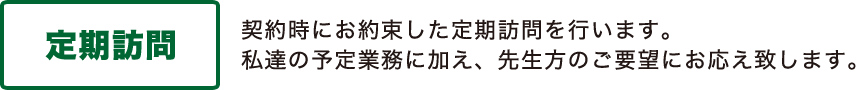 「定期訪問」 契約時にお約束した定期訪問を行います。私達の予定業務に加え、先生方のご要望にお応え致します。